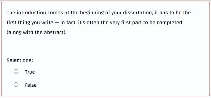 The introduction comes at the beginning of your dissertation, it has to be the
first thing you write - in fact, it's often the very first part to be completed
(along with the abstract).
Select one:
O True
False