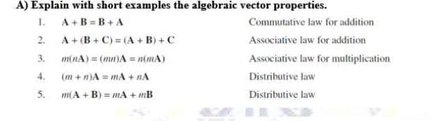 A) Explain with short examples the algebraic vector properties.
1.
A+B=B+A
2.
A+ (B+C) = (A + B) + C
3.
minA) = (mn)A = n(mA)
4.
(m+n)A= mA + NA
5.
m(A + B) = mA + mB
Commutative law for addition
Associative law for addition
Associative law for multiplication
Distributive law
Distributive law