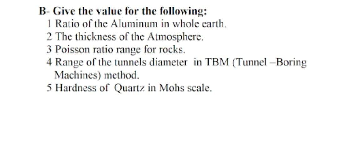 B- Give the value for the following:
1 Ratio of the Aluminum in whole earth.
2 The thickness of the Atmosphere.
3 Poisson ratio range for rocks.
4 Range of the tunnels diameter in TBM (Tunnel-Boring
Machines) method.
5 Hardness of Quartz in Mohs scale.