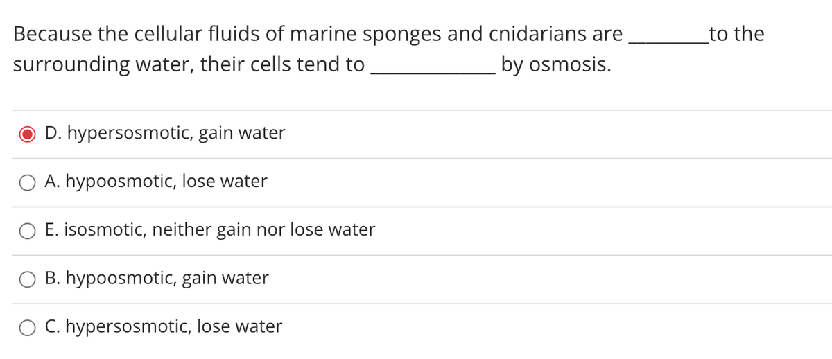 Because the cellular fluids of marine sponges and cnidarians are
to the
surrounding water, their cells tend to
by osmosis.
D. hypersosmotic, gain water
A. hypoosmotic, lose water
E. isosmotic, neither gain nor lose water
O B. hypoosmotic, gain water
O C. hypersosmotic, lose water
