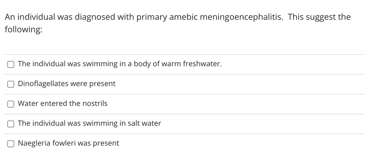 An individual was diagnosed with primary amebic meningoencephalitis. This suggest the
following:
The individual was swimming in a body of warm freshwater.
Dinoflagellates were present
Water entered the nostrils
The individual was swimming in salt water
O Naegleria fowleri was present
