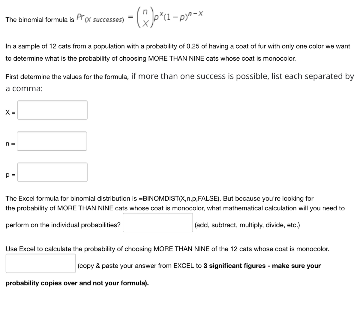 The binomial formula is \(Pr(x \text{ successes}) = \binom{n}{x} p^x (1-p)^{n-x}\)

In a sample of 12 cats from a population with a probability of 0.25 of having a coat of fur with only one color, we want to determine what is the probability of choosing MORE THAN NINE cats whose coat is monocolor.

First, determine the values for the formula, if more than one success is possible, list each separated by a comma:

- \(X =\) [ ]
- \(n =\) [ ]
- \(p =\) [ ]

The Excel formula for binomial distribution is =BINOMDIST(X,n,p,FALSE). But because you’re looking for the probability of MORE THAN NINE cats whose coat is monocolor, what mathematical calculation will you need to perform on the individual probabilities? [ ] (add, subtract, multiply, divide, etc.)

Use Excel to calculate the probability of choosing MORE THAN NINE of the 12 cats whose coat is monocolor.

[ ] (copy & paste your answer from EXCEL to 3 significant figures – make sure your probability copies over and not your formula).