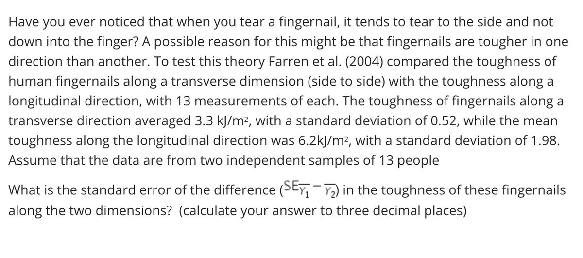 Have you ever noticed that when you tear a fingernail, it tends to tear to the side and not
down into the finger? A possible reason for this might be that fingernails are tougher in one
direction than another. To test this theory Farren et al. (2004) compared the toughness of
human fingernails along a transverse dimension (side to side) with the toughness along a
longitudinal direction, with 13 measurements of each. The toughness of fingernails along a
transverse direction averaged 3.3 kJ/m?, with a standard deviation of 0.52, while the mean
toughness along the longitudinal direction was 6.2kJ/m², with a standard deviation of 1.98.
Assume that the data are from two independent samples of 13 people
What is the standard error of the difference (SEY, ) in the toughness of these fingernails
along the two dimensions? (calculate your answer to three decimal places)
