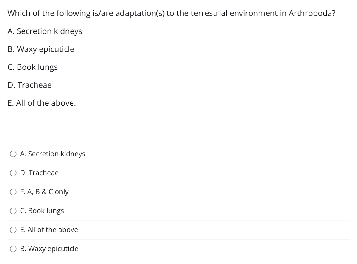 Which of the following is/are adaptation(s) to the terrestrial environment in Arthropoda?
A. Secretion kidneys
B. Waxy epicuticle
C. Book lungs
D. Tracheae
E. All of the above.
A. Secretion kidneys
D. Tracheae
O F. A, B & C only
C. Book lungs
E. All of the above.
B. Waxy epicuticle
