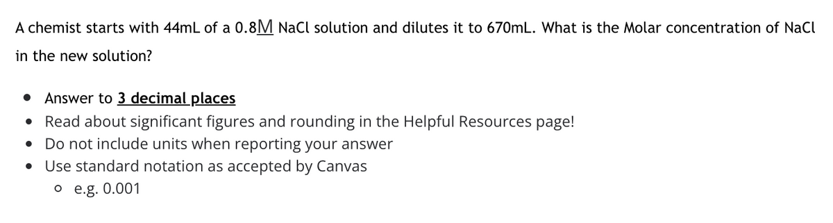 A chemist starts with 44mL of a 0.8M NaCl solution and dilutes it to 670mL. What is the Molar concentration of NaCl
in the new solution?
Answer to 3 decimal places
Read about significant figures and rounding in the Helpful Resources page!
• Do not include units when reporting your answer
Use standard notation as accepted by Canvas
o e.g. 0.001
