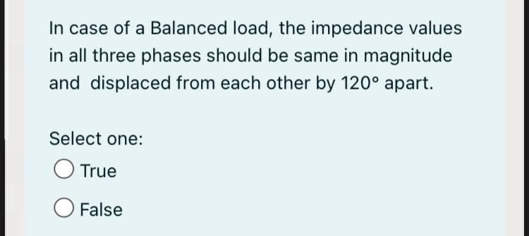 In case of a Balanced load, the impedance values
in all three phases should be same in magnitude
and displaced from each other by 120° apart.
Select one:
O True
O False
