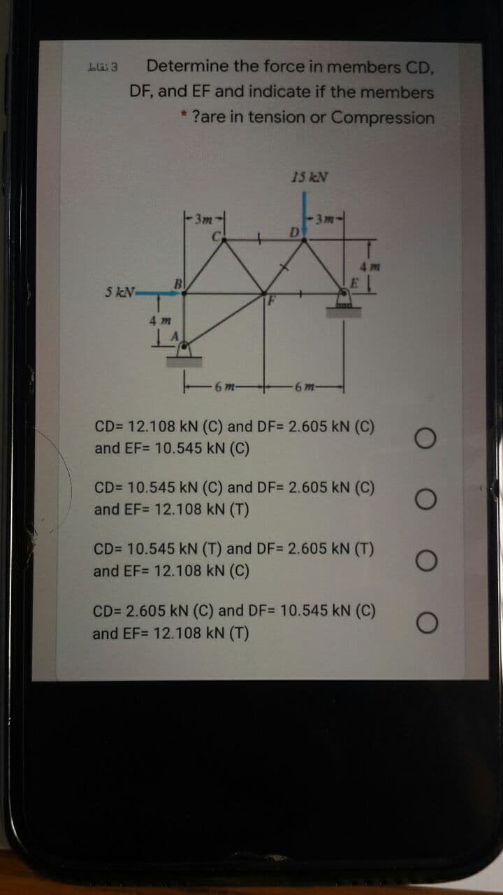 Determine the force in members CD,
DF, and EF and indicate if the members
* ?are in tension or Compression
15 kN
-3m-
3m-
D
4m
5 kN-
4 m
6 m-
6 m-
CD= 12.108 kN (C) and DF= 2.605 kN (C)
and EF= 10.545 kN (C)
CD= 10.545 kN (C) and DF= 2.605 kN (C)
and EF= 12.108 kN (T)
CD= 10.545 kN (T) and DF= 2.605 kN (T)
and EF= 12.108 kN (C)
CD= 2.605 kN (C) and DF= 10.545 kN (C)
and EF= 12.108 kN (T)
