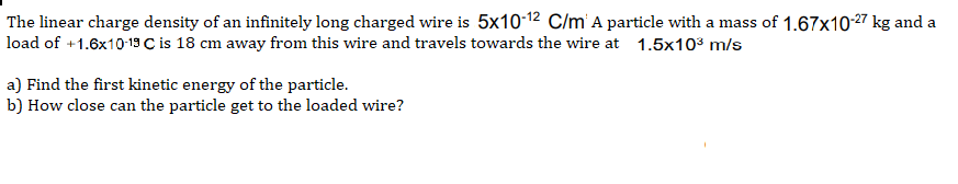 The linear charge density of an infinitely long charged wire is 5x10-12 C/m A particle with a mass of 1.67x10-27 kg and a
load of +1.6x10-19 C is 18 cm away from this wire and travels towards the wire at 1.5x103 m/s
a) Find the first kinetic energy of the particle.
b) How close can the particle get to the loaded wire?
