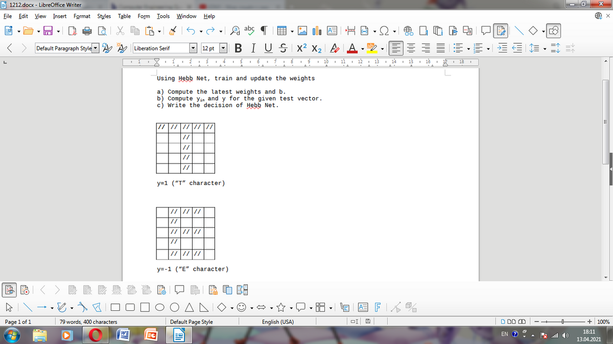 A 1212.docx - LibreOffice Writer
File Edit View Insert Format Styles Table
Form Iools Window
Help
A abc
A=
Default Paragraph Style A e Liberation Serif
- 12 pt
BIUSI x² x2 | A A -
a .
I 10 1 11 12
13
I 14
15
16
18
Using Hebb Net, train and update the weights
a) Compute the latest weights and b.
b) Compute yin and y for the given test vector.
c) Write the decision of Hebb Net.
//
//
//
y=1 ("T" character)
//
//////
//
y=-1 ("E" character)
国FK%
Page 1 of 1
79 words, 400 characters
Default Page Style
English (USA)
D DD O
+ 100%
18:11
WE
EC
EN
ll E
13.04.2021
