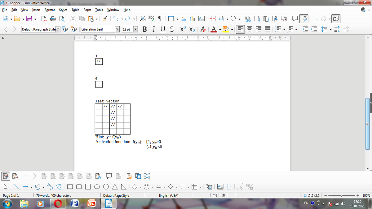 A 1212.docx - LibreOffice Writer
File Edit View Insert Format Styles Table Form Iools Window
Help
A=
Default Paragraph Style A A Liberation Serif
- 12 pt -
BIUSI x² X2 |
a .
I 10 1i 12
13
I 14
15
16
18
//
Test vector
//
//
//
Hint: y= f(yin)
Activation function: f(yin)= {1, yin20
{-1,ym <0
国FK%
Page 1 of 1
79 words, 400 characters
Default Page Style
English (USA)
D DD O
100%
WE
EN
17:10
EC
ull
13.04.2021
