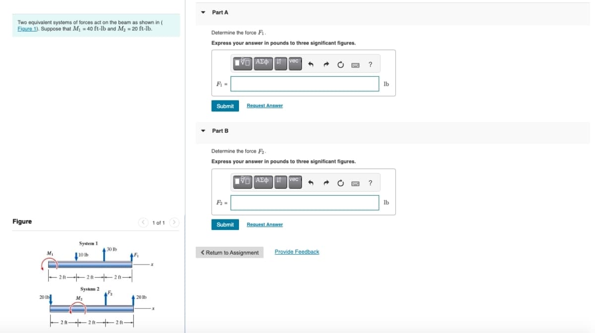 Two equivalent systems of forces act on the beam as shown in (
Figure 1). Suppose that M₁ = 40 ft-lb and M₂ = 20 ft-lb.
Part A
Determine the force Fi.
Express your answer in pounds to three significant figures.
Figure
System 1
30 lb
M₁
[10 ль
-2-2-2-
System 2
20 lb
M2
222 ft-
20lb
1 of 1
F₁ =
Ο ΑΣΦ Η vec
Submit
Request Answer
Part B
Determine the force F2.
Express your answer in pounds to three significant figures.
Ο ΑΣΦ 11 vec
F₂ =
Submit
Request Answer
< Return to Assignment
Provide Feedback
?
?
lb
lb