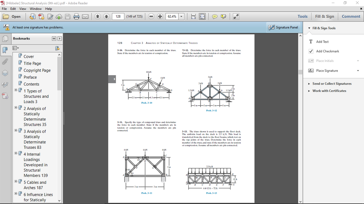 I (Hibbeler] Structural Analysis (9th ed.).pdf - Adobe Reader
File Edit View Window Help
Оpen
128
(149 of 725)
62.4%
Tools
Fill & Sign
Comment
At least one signature has problems.
A Signature Panel
v Fill & Sign Tools
Bookmarks
T Add Text
128
CHAPTER 3 ANALYSIS OF STATICALLY DETERMINATE TRUSSES
+3-12. Determine the fotce in cach member of the truss
V Add Checkmark
3-10. Determine the force in cach member of the truss.
State if the membects afe in tension of compression.
State
if the members afe in tension of compression. Assume
P Cover
all members ale pin connected.
LM Place Initials
W Title Page
W Copyright Page
L Place Signature
10 kN
P Preface
3 kN
6kN
P Contents
• Send or Collect Signatures
3kN
3 kN
EP 1 Types of
2m
1.5 kN
1.5 kN
• Work with Certificates
2 m
Structures and
1.5m-
Loads 3
Prob, 3-10
m--3m-
EP 2 Analysis of
Prob. 3-12
Statically
Determinate
Structures 35
3-1L Specify the type of compound truss and determine
the force in cach member. State if the membets afe in
P 3 Analysis of
tension of compression. Assume the mecmbers afe pin
connected.
3-13. The truss shown is used to support the floor deck.
The uniform load on the deck is 2.5 k/fn. This load is
Statically
transferred from the deck to the floor beams, which rest on
the top joints of the truss. Determine the force in cach
member of the truss, and state if the membets ale in tension
of compression. Assume all membets afe pin connected.
Determinate
Trusses 83
4 kN
6kN
4 kN
T 4 Internal
Loadings
Developed in
3m
2.5k/ft
Structural
Members 139
12 ft
+ 5 Cables and
DE
3m
3m
Arches 187
6@ 12 ft = 72 ft
+P 6 Influence Lines
Prob. 3-11
Prob. 3-13
for Statically
