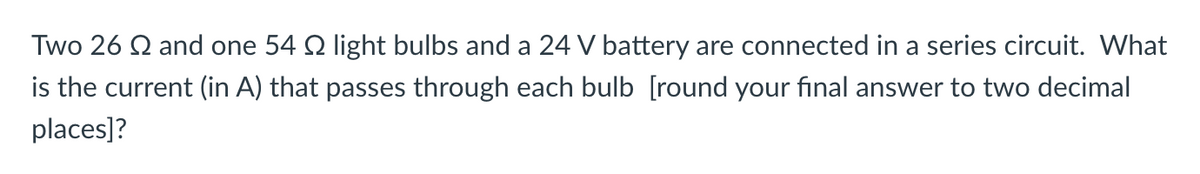 Two 26 Q and one 54 2 light bulbs and a 24 V battery are connected in a series circuit. What
is the current (in A) that passes through each bulb [round your final answer to two decimal
places]?