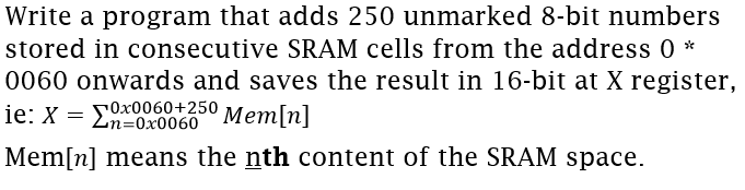 Write a program that adds 250 unmarked 8-bit numbers
stored in consecutive SRAM cells from the address 0 *
0060 onwards and saves the result in 16-bit at X register,
ie: X = En=Ox0060° Mem[n]
Mem[n] means the nth content of the SRAM space.
