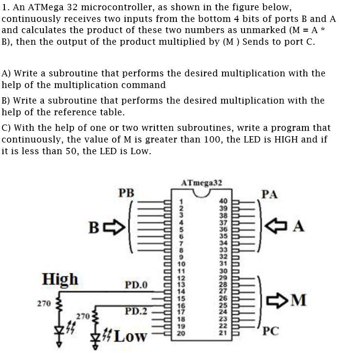 1. An ATMega 32 microcontroller, as shown in the figure below,
continuously receives two inputs from the bottom 4 bits of ports B and A
and calculates the product of these two numbers as unmarked (M = A *
B), then the output of the product multiplied by (M ) Sends to port C.
A) Write a subroutine that performs the desired multiplication with the
help of the multiplication command
B) Write a subroutine that performs the desired multiplication with the
help of the reference table.
C) With the help of one or two written subroutines, write a program that
continuously, the value of M is greater than 100, the LED is HIGH and if
it is less than 50, the LED is Low.
ATmega32
PB
РА
40
38
37
36
35
34
33
32
31
30
29
28
27
26
25
24
23
22
21
A
10
11
12
13
14
15
16
17
18
19
20
High
PD.0
M
270
PD.2
270
y#Low
PC
12345
