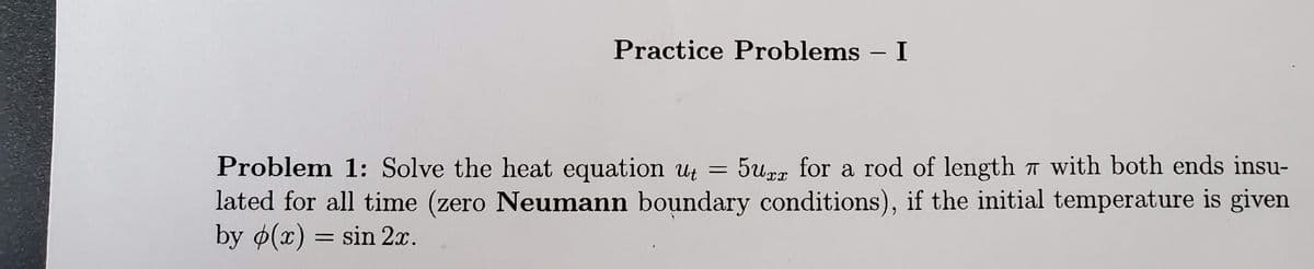 Practice Problems – I
-
5up for a rod of length 7 with both ends insu-
Problem 1: Solve the heat equation ut =
lated for all time (zero Neumann boundary conditions), if the initial temperature is given
by o(x) = sin 2x.
