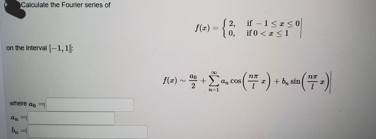 Calculate the Fourier series of
if – 1<x <0
( 2,
|
f(x) = {
if 0 < x <1
0,
on the interval -1,1|:
+ b, sin
.
(:-)
ao
f(x)
An
COS
n=1
where ao
an =
TL
IT
