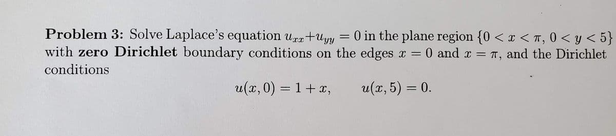 Problem 3: Solve Laplace's equation uæx+Uyy
= 0 in the plane region {0 < x < T, 0 < y < 5}
with zero Dirichlet boundary conditions on the edges x = 0 and x = T, and the Dirichlet
conditions
u(x,0) = 1+ ,
и(т, 5) 3 0.
