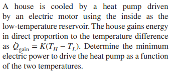 A house is cooled by a heat pump driven
by an electric motor using the inside as the
low-temperature reservoir. The house gains energy
in direct proportion to the temperature difference
as Oeain = K(TH – T,). Determine the minimum
electric power to drive the heat pump as a function
of the two temperatures.
