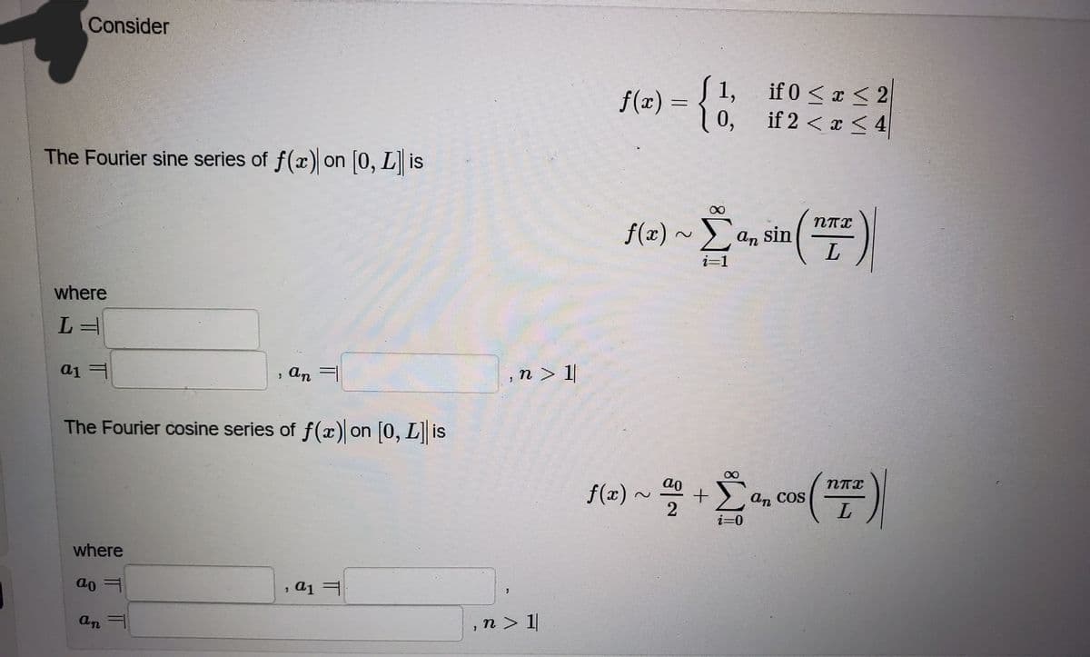 Consider
f(2) = {
S 1, if 0 <x 2|
0,
if 2 < x < 4
The Fourier sine series of f(x) on (0, L is
f(x)
-α, sin
Σ
i=1
where
, An =
,n > 1|
The Fourier cosine series of f(x) on [0, L] is
Σ
ao
NTI
f(x)
an COS
L
where
ao
a1 =
an =
,n > 1|
IT
