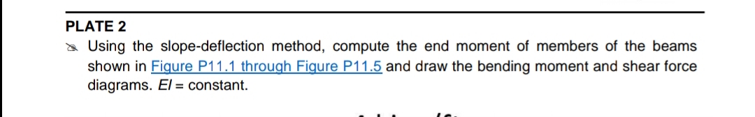 PLATE 2
a Using the slope-deflection method, compute the end moment of members of the beams
shown in Figure P11.1 through Figure P11.5 and draw the bending moment and shear force
diagrams. El = constant.
