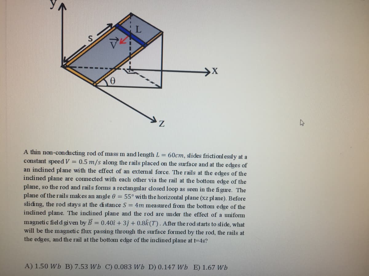 A thin non-con ducting rod of mass m and length L = 60cm, slides frictionl essly at a
constant speed V = 0.5 m/s along the rails placed on the surface and at the edges of
an inclined pl ane with the effect of an external force. The rails at the edges of the
inclined plane are connected with each other via the rail at the bottom edge of the
plane, so the rod and rails forms a rectangular closed loop as seen in the figure. The
plane of the rails makes an angle 0 = 55° with the horizontal plane (xz pl ane). Before
sliding, the rod stays at the distance S = 4m measured from the bottom edge of the
inclined plane. The inclined plane and the rod are under the effect of a uniform
magneti c field given by B = 0.40î + 3ĵ + 0.8k (T). After the rod starts to slide, what
will be the magneti c flux pa ssing through the surface formed by the rod, the rails at
the edges, and the rail at the bottom edge of the inclined plane at t=4s?
A) 1.50 Wb B) 7.53 Wb C) 0.083 Wb D) 0.147 Wb E) 1.67 Wb
