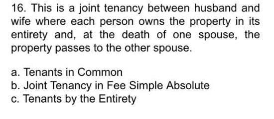 16. This is a joint tenancy between husband and
wife where each person owns the property in its
entirety and, at the death of one spouse, the
property passes to the other spouse.
a. Tenants in Common
b. Joint Tenancy in Fee Simple Absolute
c. Tenants by the Entirety
