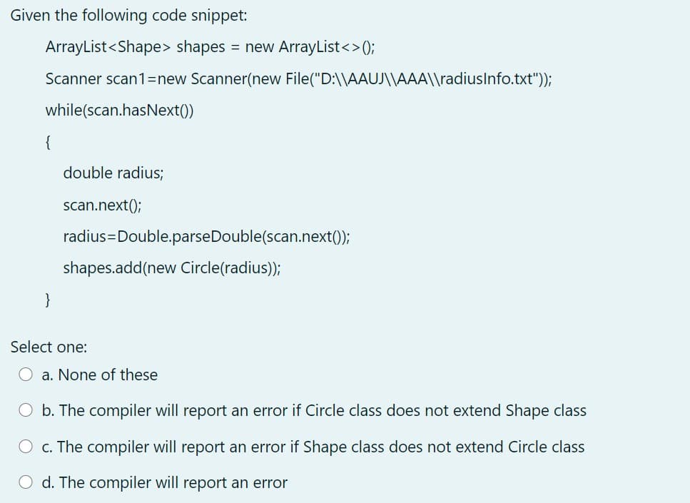 Given the following code snippet:
ArrayList<Shape> shapes = new ArrayList<>);
Scanner scan1=new Scanner(new File("D:\\AAUJ\\AAA\\radiuslnfo.txt"));
while(scan.hasNext())
{
double radius;
scan.next();
radius=Double.parseDouble(scan.next();
shapes.add(new Circle(radius));
}
Select one:
a. None of these
O b. The compiler will report an error if Circle class does not extend Shape class
O c. The compiler will report an error if Shape class does not extend Circle class
d. The compiler will report an error
