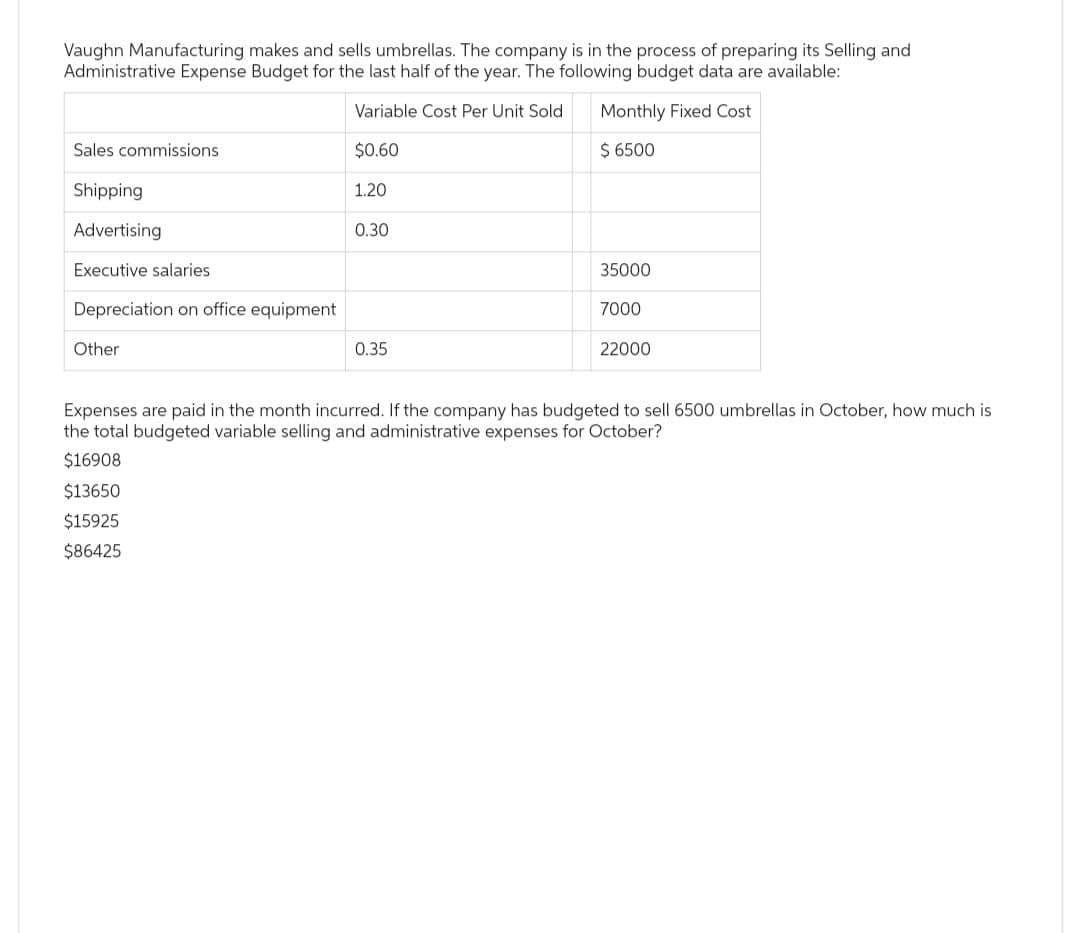 Vaughn Manufacturing makes and sells umbrellas. The company is in the process of preparing its Selling and
Administrative Expense Budget for the last half of the year. The following budget data are available:
Variable Cost Per Unit Sold
Monthly Fixed Cost
$0.60
$ 6500
Sales commissions
Shipping
Advertising
Executive salaries
Depreciation on office equipment
Other
1.20
0.30
0.35
35000
7000
22000
Expenses are paid in the month incurred. If the company has budgeted to sell 6500 umbrellas in October, how much is
the total budgeted variable selling and administrative expenses for October?
$16908
$13650
$15925
$86425