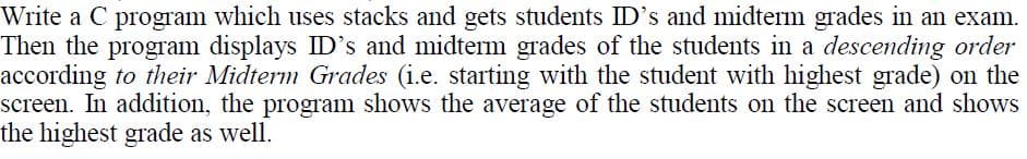 Write a C program which uses stacks and gets students ID's and midterm grades in an exam.
Then the program displays ID's and midterm grades of the students in a descending order
according to their Midterm Grades (i.e. starting with the student with highest grade) on the
screen. In addition, the program shows the average of the students on the screen and shows
the highest grade as well.
