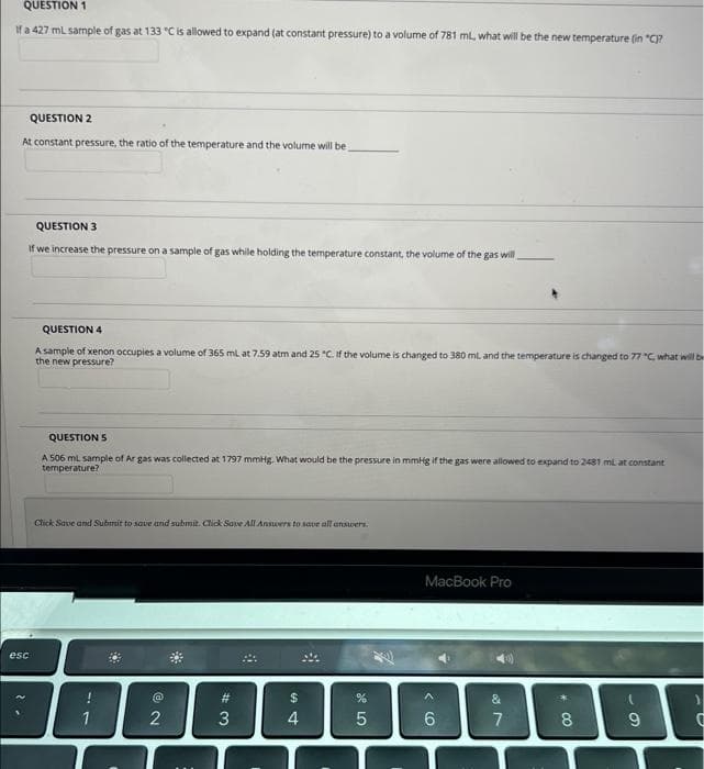 QUESTION 1
If a 427 mL sample of gas at 133 "C is allowed to expand (at constant pressure) to a volume of 781 mL, what will be the new temperature (in "C)?
QUESTION 2
At constant pressure, the ratio of the temperature and the volume will be
QUESTION 3
If we increase the pressure on a sample of gas while holding the temperature constant, the volume of the gas will
esc
QUESTION 4
A sample of xenon occupies a volume of 365 mL at 7.59 atm and 25 "C. If the volume is changed to 380 mL and the temperature is changed to 77 "C, what will b
the new pressure?
QUESTION 5
A 506 mL sample of Ar gas was collected at 1797 mmHg. What would be the pressure in mmHg if the gas were allowed to expand to 2481 mi at constant
temperature?
Click Save and Submit to save and submit. Click Save All Answers to save all answers.
1
2
#3
3
*
$
54
4
8
%
5
MacBook Pro
<6
17
8
00
9
-U
)