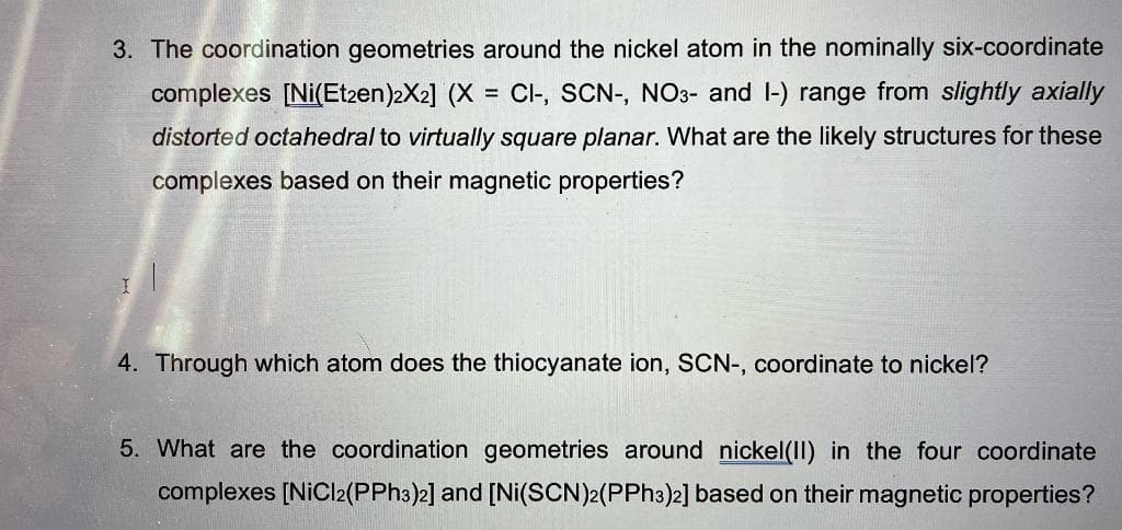 3. The coordination geometries around the nickel atom in the nominally six-coordinate
complexes [Ni(Et2en)2X2] (X = CI-, SCN-, NO3- and I-) range from slightly axially
distorted octahedral to virtually square planar. What are the likely structures for these
complexes based on their magnetic properties?
I
4. Through which atom does the thiocyanate ion, SCN-, coordinate to nickel?
5. What are the coordination geometries around nickel(II) in the four coordinate
complexes [NiCl2(PPh3)2] and [Ni(SCN)2(PPh3)2] based on their magnetic properties?