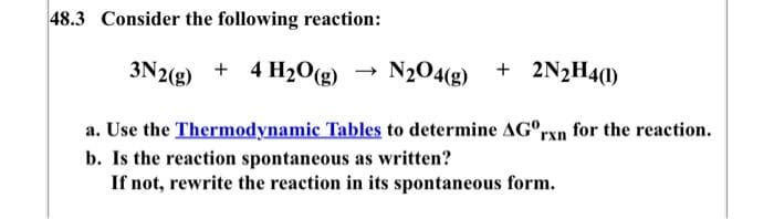 48.3 Consider the following reaction:
3N2(g) + 4H₂O(g)
N₂O4(g) + 2N₂H4(1)
a. Use the Thermodynamic Tables to determine AGºrxn for the reaction.
b. Is the reaction spontaneous as written?
If not, rewrite the reaction in its spontaneous form.