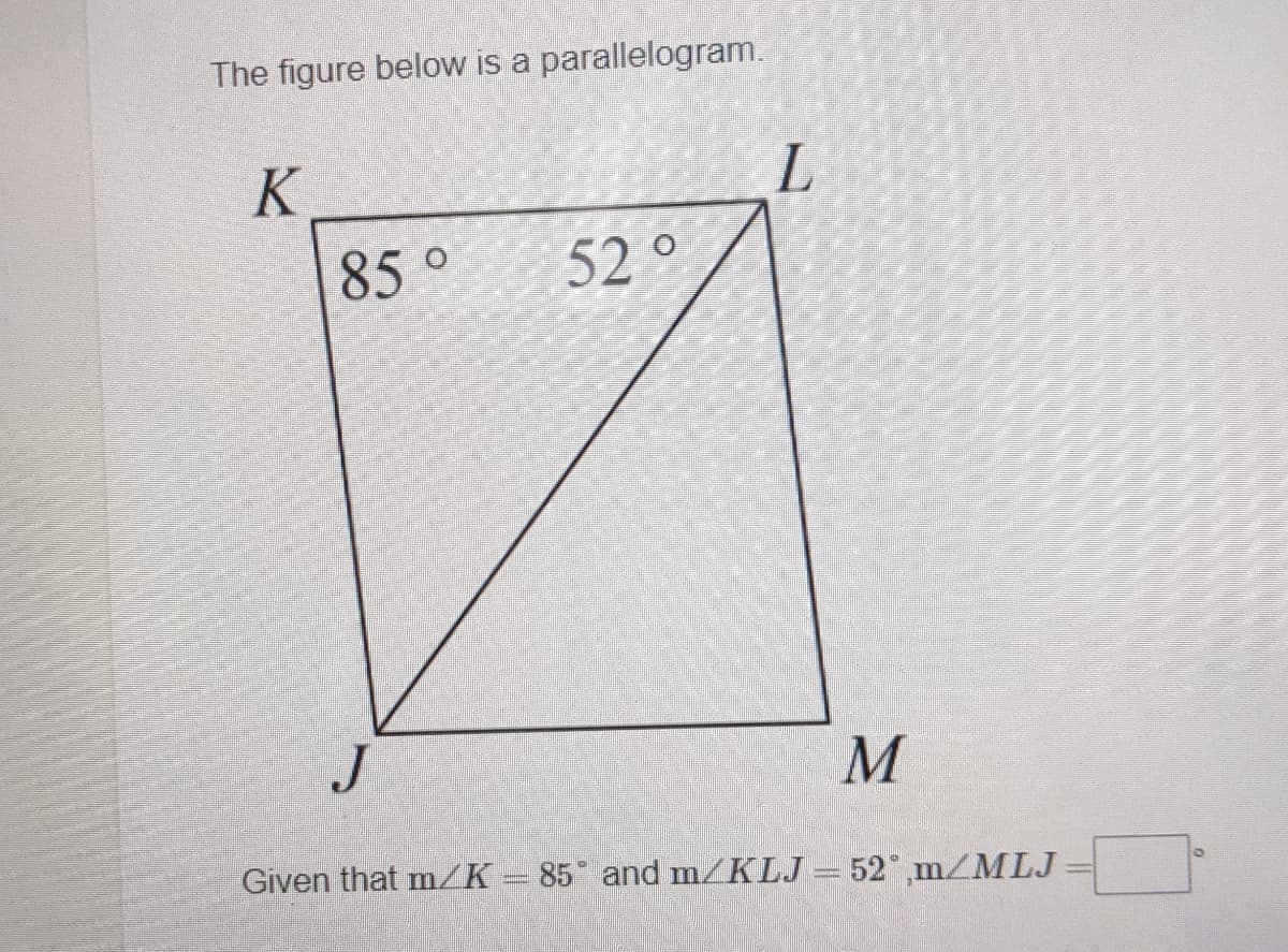 The figure below is a parallelogram.
K
85°
52 °
J
M
Given that m/K-85 and m/KLJ = 52 ,m/MLJ
