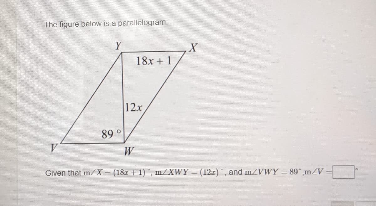 The figure below is a parallelogram
Y
18x + 1
12x
89°
W
Given that m/X = (18x | 1)°, m/XWY
(12z), and m/VWY = 89°,m/V
