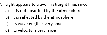 F. Light appears to travel in straight lines since
a) It is not absorbed by the atmosphere
b) It is reflected by the atmosphere
c) Its wavelength is very small
d) Its velocity is very large
