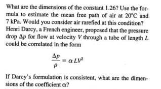 What are the dimensions of the constant 1.26? Use the for-
mula to estimate the mean free path of air at 20°C and
7 kPa. Would you consider air rarefied at this condition?
Henri Darcy, a French engineer, proposed that the pressure
drop Ap for flow at velocity V through a tube of length L
could be correlated in the form
AP - a LV
If Darcy's formulation is consistent, what are the dimen-
sions of the coefficient a?
