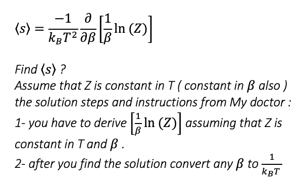 —1 д г1
In (Z)
kgT² Jß
(s)
%3D
Find (s) ?
Assume that Z is constant in T ( constant in B also )
the solution steps and instructions from My doctor :
1- you that Z is
have to derive In (Z) assuming
constant in T and B.
2- after you find the solution convert any B to
kBT
