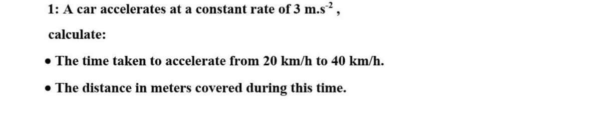 1: A car accelerates at a constant rate of 3 m.s,
calculate:
• The time taken to accelerate from 20 km/h to 40 km/h.
• The distance in meters covered during this time.
