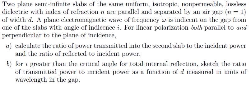 Two plane semi-infinite slabs of the same uniform, isotropic, nonpermeable, lossless
dielectric with index of refraction n are parallel and separated by an air gap (n
of width d. A plane electromagnetic wave of frequency w is indicent on the gap from
one of the slabs with angle of indicence i. For linear polarization both parallel to and
perpendicular to the plane of incidence,
a) calculate the ratio of power transmitted into the second slab to the incident power
and the ratio of reflected to incident power;
b) for i greater than the critical angle for total internal reflection, sketch the ratio
of transmitted power to incident power as a function of d measured in units of
wavelength in the gap,
