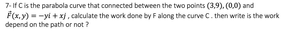 7- If C is the parabola curve that connected between the two points (3,9), (0,0) and
F(x, y) = -yi + xj , calculate the work done by F along the curve C. then write is the work
depend on the path or not ?
