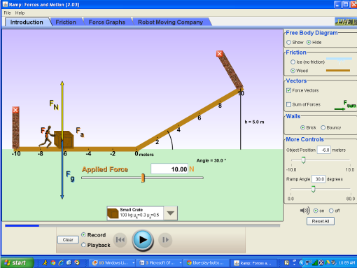 Ramp: Forces and Motion (2.03)
File Help
Introduction
Friction
Force Graphs
Robot Moving Company
Free Body Diagram
O Show O Hitie
Friction-
O lce (no friction
OWeos
Vectors
EFerce Vectors
FN
OSum of Ferces
Sum
Walls
h-50m
O Erick O Bounry
More Controls
-10
Ometers
Object Postion
-6.0 meters
Angle =30.0.
Applisd Force
10.00
-10.0
10.0
Ramp Angle 30.0 degrees
00
00.0
) O en Oen
Small Crate
Reset Al
© Record
O Playback
Car
start
10 Windowes li.
3 Moosoft Or.
blue play-buto.
Rap: Force a.
t0 99 AN
