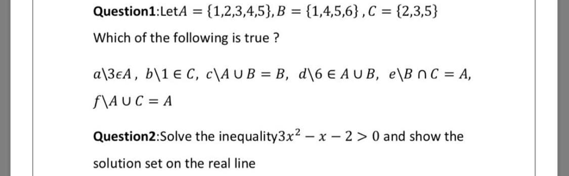 Question1:LetA = {1,2,3,4,5}, B = {1,4,5,6} ,C = {2,3,5}
%3D
Which of the following is true ?
a\3€A, b\1 € C, c\AU B = B, d\6 € A U B, e\B nc = A,
f\AUC = A
Question2:Solve the inequality3x² – x – 2 > 0 and show the
solution set on the real line
