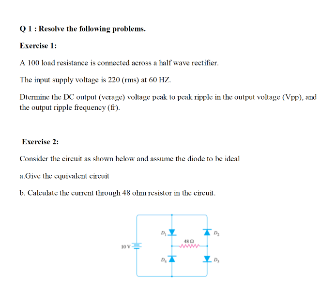 Q1: Resolve the following problems.
Exercise 1:
A 100 load resistance is connected across a half wave rectifier.
The input supply voltage is 220 (rms) at 60 HZ.
Dtermine the DC output (verage) voltage peak to peak ripple in the output voltage (Vpp), and
the output ripple frequency (fr).
Exercise 2:
Consider the circuit as shown below and assume the diode to be ideal
a.Give the equivalent circuit
b. Calculate the current through 48 ohm resistor in the circuit.
D
48 N
10 v
D,
D,
