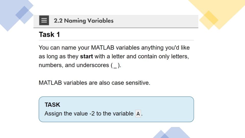 2.2 Naming Variables
Task 1
You can name your MATLAB variables anything you'd like
as long as they start with a letter and contain only letters,
numbers, and underscores (_).
MATLAB variables are also case sensitive.
TASK
Assign the value -2 to the variable A.
