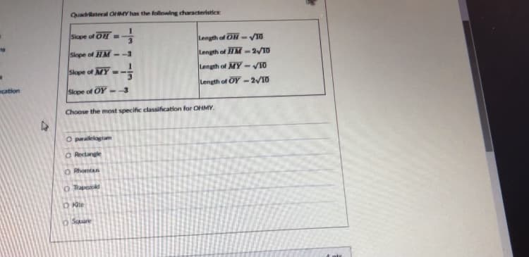 Quadrilateral OHMY has the follouing characteristics
1.
Siope of OH =
Length of OH - VI0
Slope of HM --3
Length of HM -2/10
Slope of MY =-
Length of MY -VI0
cation
Length of OY -2/10
Slope of OY
Choose the most specific classification for OHMY.
O parailelogram
O Rectangle
O Rhomta
O Tapekd
O Saare
