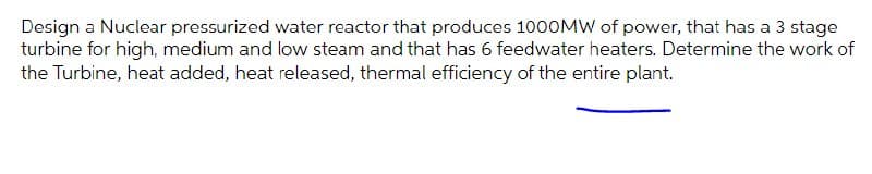 Design a Nuclear pressurized water reactor that produces 1000MW of power, that has a 3 stage
turbine for high, medium and low steam and that has 6 feedwater heaters. Determine the work of
the Turbine, heat added, heat released, thermal efficiency of the entire plant.
