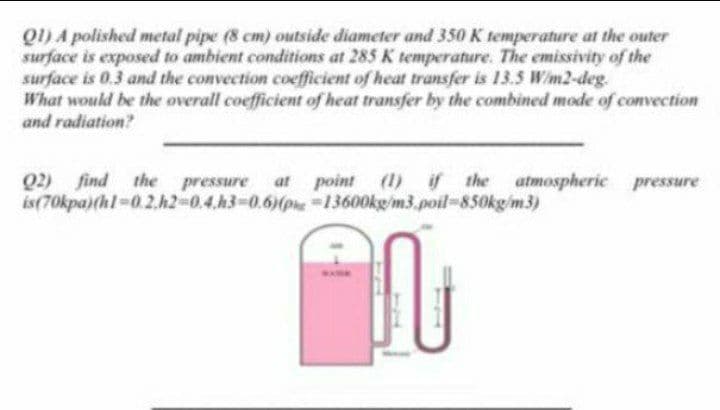 Q1) A polished metal pipe (8 cm) outside diameter and 350 K temperature at the outer
surface is exposed to ambient conditions at 285 K temperature. The emissivity of the
surface is 0.3 and the convection coefficient of heat transfer is 13.5 Wim2-deg.
What would be the overall coefficient of heat transfer by the combined mode of convection
and radiation?
if the atmospheric pressure
Q2) find the pressure at point (1)
is(70kpa)(hl-0.2.h2-0.4.h3-D0.6)(phe-13600kg/m3.poil-850kg/m3)
