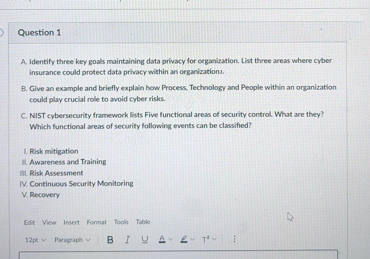 2
Question 1
A. Identify three key goals maintaining data privacy for organization. List three areas where cyber
insurance could protect data privacy within an organization..
B. Give an example and briefly explain how Process, Technology and People within an organization
could play crucial role to avoid cyber risks.
C. NIST cybersecurity framework lists Five functional areas of security control. What are they?
Which functional areas of security following events can be classified?
I. Risk mitigation
II. Awareness and Training
III. Risk Assessment
IV. Continuous Security Monitoring
V. Recovery
Edit View Insert Format Tools Table
12pt ✓ Paragraph
BI U Aν εν τον
T² :
☆