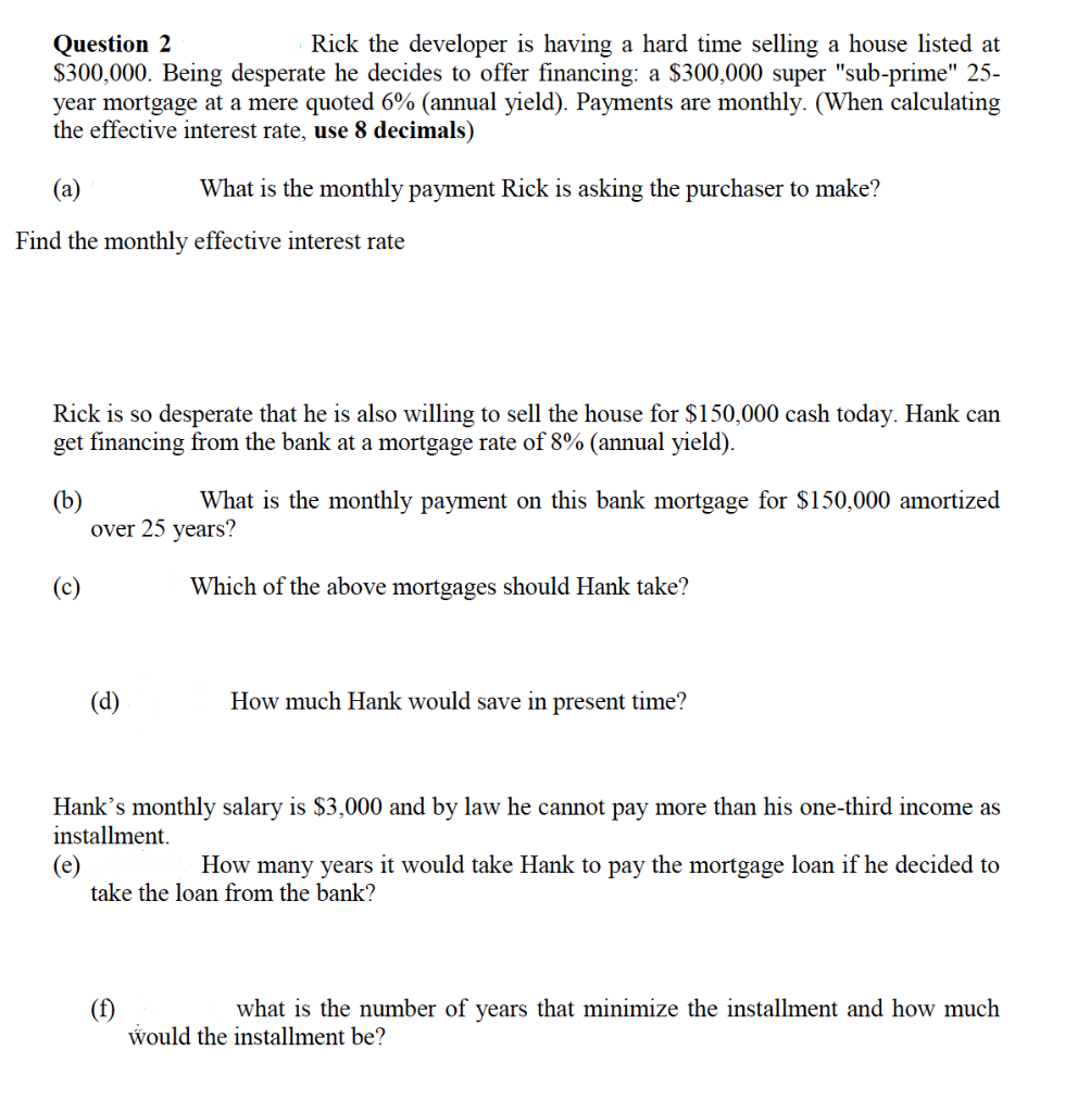 Question 2
Rick the developer is having a hard time selling a house listed at
$300,000. Being desperate he decides to offer financing: a $300,000 super "sub-prime" 25-
year mortgage at a mere quoted 6% (annual yield). Payments are monthly. (When calculating
the effective interest rate, use 8 decimals)
What is the monthly payment Rick is asking the purchaser to make?
Find the monthly effective interest rate
Rick is so desperate that he is also willing to sell the house for $150,000 cash today. Hank can
get financing from the bank at a mortgage rate of 8% (annual yield).
(b)
What is the monthly payment on this bank mortgage for $150,000 amortized
over 25 years?
(c)
Which of the above mortgages should Hank take?
(d)
How much Hank would save in present time?
Hank's monthly salary is $3,000 and by law he cannot pay more than his one-third income as
installment.
(e)
How many years it would take Hank to pay the mortgage loan if he decided to
take the loan from the bank?
(f)
what is the number of years that minimize the installment and how much
would the installment be?